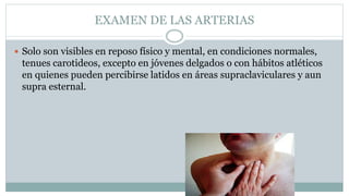 EXAMEN DE LAS ARTERIAS
 Solo son visibles en reposo físico y mental, en condiciones normales,
tenues carotideos, excepto en jóvenes delgados o con hábitos atléticos
en quienes pueden percibirse latidos en áreas supraclaviculares y aun
supra esternal.
 