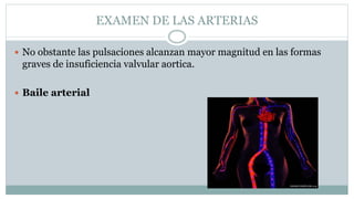 EXAMEN DE LAS ARTERIAS
 No obstante las pulsaciones alcanzan mayor magnitud en las formas
graves de insuficiencia valvular aortica.
 Baile arterial
 