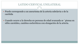 LATIDO CERVICAL UNILATERAL
 Puede corresponde a un aneurisma de la arteria subclavia o de la
carótida
 Cuando ocurre a la derecha en persona de edad avanzada se ´piensa en
sifón carotideo, cambios escleróticos con elongación de la arteria.
 