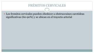 FRÉMITOS CERVICALES
 Los fremitos cervicales pueden obedecer a obstruccuines carotideas
significativas (60-90%) y se ubican en el trayecto arterial
 
