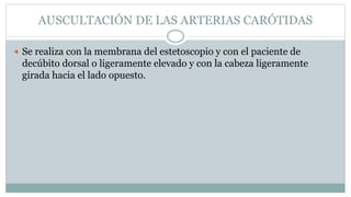 AUSCULTACIÓN DE LAS ARTERIAS CARÓTIDAS
 Se realiza con la membrana del estetoscopio y con el paciente de
decúbito dorsal o ligeramente elevado y con la cabeza ligeramente
girada hacia el lado opuesto.
 
