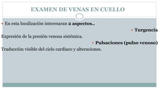 EXAMEN DE VENAS EN CUELLO
 En esta localización interesaran 2 aspectos..
 Turgencia
Expresión de la presión venosa sistémica.
 Pulsaciones (pulso venoso)
Traducción visible del ciclo cardiaco y alteraciones.
 