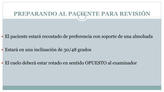 PREPARANDO AL PACIENTE PARA REVISIÓN
 El paciente estará recostado de preferencia con soporte de una almohada
 Estará en una inclinación de 30/48 grados
 El cuelo deberá estar rotado en sentido OPUESTO al examinador
 