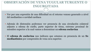 OBSERVACIÓN DE VENA YUGULAR TURGENTE O
INGURGITADA
 Ver por una expresión de una dificultad en el retorno venoso generado a nivel
del mediastino o cavidad cardiaca
 Además de distensión podremos ver presencia de una circulación colateral
adjunto a edema de cuello, parte superior de tórax, extremo proximal de
miembro superior a la cual vamos a denominar un edema esclavina
 El edema de esclavina nos indicara que estamos en presencia de un Sx
mediastinico por compresión de vena cava superior.
 