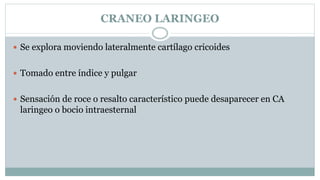 CRANEO LARINGEO
 Se explora moviendo lateralmente cartílago cricoides
 Tomado entre índice y pulgar
 Sensación de roce o resalto característico puede desaparecer en CA
laringeo o bocio intraesternal
 