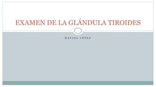 EXAMEN DE LA GLÁNDULA TIROIDES
R A F A E L L Ó P E Z
 