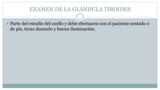EXAMEN DE LA GLÁNDULA TIROIDES
 Parte del estudio del cuello y debe efectuarse con el paciente sentado o
de pie, tórax desnudo y buena iluminación.
 