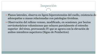 Inspección
 Planos laterales, observa en ligera hiperextensión del cuello, existencia de
adenopatías u masas relacionadas con patologías tiroideas.
 Observación del relleno venoso, modificado, en ocasiones, por bocios
cervicotorácicos voluminosos que ocluyen parcialmente el estrecho
superior del tórax, provocando IY que se agrava con la elevación de
ambos miembros superiores (Signo de Pemberton)
 