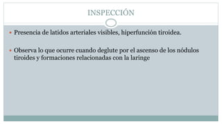 INSPECCIÓN
 Presencia de latidos arteriales visibles, hiperfunción tiroidea.
 Observa lo que ocurre cuando deglute por el ascenso de los nódulos
tiroides y formaciones relacionadas con la laringe
 