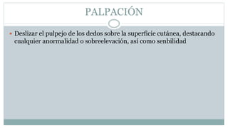 PALPACIÓN
 Deslizar el pulpejo de los dedos sobre la superficie cutánea, destacando
cualquier anormalidad o sobreelevación, así como senbilidad
 
