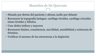 Maniobra de De Quervain
 Situado por detrás del paciente y abraza cuello por delante
 Reconocer la topografía laríngea: cartílago tiroides, cartílago cricoides
istmo tiroideo y lóbulos.
 Usar dedos índices y mayores
 Reconocer limites, consistencia, movilidad, sensibilidad y existencia de
frémitos.
 Verificar el ascenso de las estructuras a la deglución
 