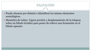 PALPACIÓN
 Puede situarse por delante e identificar los mismo elementos
semiológicos
 Maniobra de Lahey: Ligera presión y desplazamiento de la tráquea
sobre un lóbulo tiroideo para poner de relieve una formación en el
lóbulo opuesto
 