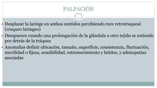 PALPACIÓN
 Desplazar la laringe en ambos sentidos percibiendo roce retrotraqueal
(craqueo laringeo)
 Desaparece cuando una prolongación de la glándula u otro tejido se extiende
por detrás de la tráquea
 Anomalías definir ubicación, tamaño, superficie, consistencia, fluctuación,
movilidad o fijeza, sensibilidad, estremecimiento y latidos, y adenopatías
asociadas
 