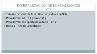 INTERPRETACIÓN DE LOS HALLAZGOS
 Tamaño depende de la cantidad de yodo en la dieta
 Peso normal 20 – 25 g limite 35 g
 Peso normal con aporte de yodo 10 – 20 g
 Bocio 2 – 5 % de la población
 