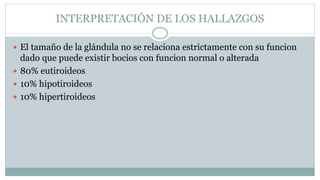 INTERPRETACIÓN DE LOS HALLAZGOS
 El tamaño de la glándula no se relaciona estrictamente con su funcion
dado que puede existir bocios con funcion normal o alterada
 80% eutiroideos
 10% hipotiroideos
 10% hipertiroideos
 