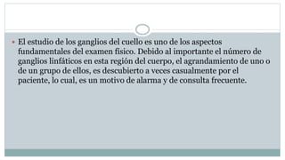  El estudio de los ganglios del cuello es uno de los aspectos
fundamentales del examen físico. Debido al importante el número de
ganglios linfáticos en esta región del cuerpo, el agrandamiento de uno o
de un grupo de ellos, es descubierto a veces casualmente por el
paciente, lo cual, es un motivo de alarma y de consulta frecuente.
 