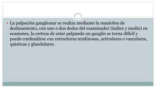  La palpación ganglionar se realiza mediante la maniobra de
deslizamiento, con uno o dos dedos del examinador (índice y medio) en
ocasiones, la certeza de estar palpando un ganglio se torna difícil y
puede confundirse con estructuras tendinosas, articulares o vasculares,
quísticas y glandulares.
 