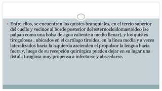  Entre ellos, se encuentran los quistes branquiales, en el tercio superior
del cuello y vecinos al borde posterior del esternocleidomastoideo (se
palpan como una bolsa de agua caliente a medio llenar), y los quistes
tirogolosos , ubicados en el cartílago tiroides, en la línea media y a veces
lateralizados hacia la izquierda ascienden el propulsor la lengua hacia
fuera y, luego de su recepción quirúrgica pueden dejar en su lugar una
fístula tiroglosa muy propensa a infectarse y abscedarse.
 