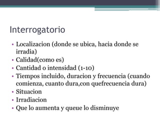 InterrogatorioLocalizacion (donde se ubica, haciadonde se irradia)Calidad(comoes)Cantidad o intensidad (1-10)Tiemposincluido, duracion y frecuencia (cuandocomienza, cuantodura,conquefrecuenciadura)SituacionIrradiacionQue lo aumenta y queue lo disminuye