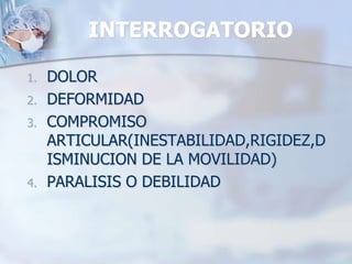 INTERROGATORIO
1. DOLOR
2. DEFORMIDAD
3. COMPROMISO
ARTICULAR(INESTABILIDAD,RIGIDEZ,D
ISMINUCION DE LA MOVILIDAD)
4. PARALISIS O DEBILIDAD
 