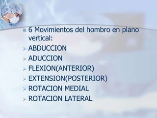  6 Movimientos del hombro en plano
vertical:
 ABDUCCION
 ADUCCION
 FLEXION(ANTERIOR)
 EXTENSION(POSTERIOR)
 ROTACION MEDIAL
 ROTACION LATERAL
 