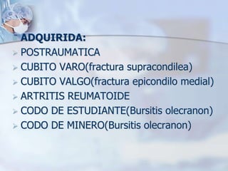  ADQUIRIDA:
 POSTRAUMATICA
 CUBITO VARO(fractura supracondilea)
 CUBITO VALGO(fractura epicondilo medial)
 ARTRITIS REUMATOIDE
 CODO DE ESTUDIANTE(Bursitis olecranon)
 CODO DE MINERO(Bursitis olecranon)
 