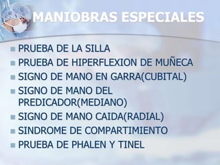 MANIOBRAS ESPECIALES
 PRUEBA DE LA SILLA
 PRUEBA DE HIPERFLEXION DE MUÑECA
 SIGNO DE MANO EN GARRA(CUBITAL)
 SIGNO DE MANO DEL
PREDICADOR(MEDIANO)
 SIGNO DE MANO CAIDA(RADIAL)
 SINDROME DE COMPARTIMIENTO
 PRUEBA DE PHALEN Y TINEL
 