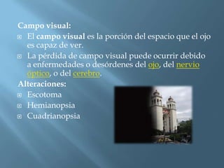 Campo visual:
 El campo visual es la porción del espacio que el ojo
  es capaz de ver.
 La pérdida de campo visual puede ocurrir debido
  a enfermedades o desórdenes del ojo, del nervio
  óptico, o del cerebro.
Alteraciones:
 Escotoma

 Hemianopsia

 Cuadrianopsia
 