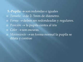 5.-Pupila    son redondas e iguales
 Tamaño      de 2- 5mm de diámetro.
 Forma      deben ser redondeadas y regulares.
 Posición     la pupila centra al iris
 Color     son oscuras.
 Movimiento       en forma normal la pupila se
   dilata y contrae
 