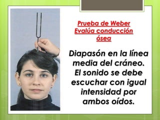 Prueba de Weber
Evalúa conducción
ósea

Diapasón en la línea
media del cráneo.
El sonido se debe
escuchar con igual
intensidad por
ambos oídos.

 