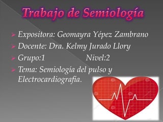  Expositora: Geomayra Yépez Zambrano
 Docente: Dra. Kelmy Jurado Llory
 Grupo:1 Nivel:2
 Tema: Semiología del pulso y
Electrocardiografía.
 