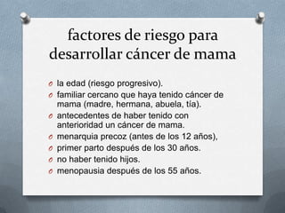factores de riesgo para
desarrollar cáncer de mama
O la edad (riesgo progresivo).
O familiar cercano que haya tenido cáncer de
mama (madre, hermana, abuela, tía).
O antecedentes de haber tenido con
anterioridad un cáncer de mama.
O menarquia precoz (antes de los 12 años),
O primer parto después de los 30 años.
O no haber tenido hijos.
O menopausia después de los 55 años.
 