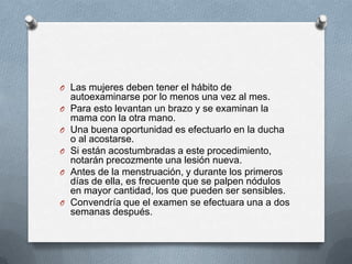 O Las mujeres deben tener el hábito de
autoexaminarse por lo menos una vez al mes.
O Para esto levantan un brazo y se examinan la
mama con la otra mano.
O Una buena oportunidad es efectuarlo en la ducha
o al acostarse.
O Si están acostumbradas a este procedimiento,
notarán precozmente una lesión nueva.
O Antes de la menstruación, y durante los primeros
días de ella, es frecuente que se palpen nódulos
en mayor cantidad, los que pueden ser sensibles.
O Convendría que el examen se efectuara una a dos
semanas después.
 