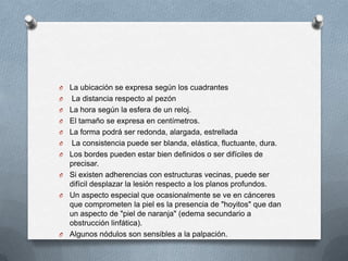 O La ubicación se expresa según los cuadrantes
O La distancia respecto al pezón
O La hora según la esfera de un reloj.
O El tamaño se expresa en centímetros.
O La forma podrá ser redonda, alargada, estrellada
O La consistencia puede ser blanda, elástica, fluctuante, dura.
O Los bordes pueden estar bien definidos o ser difíciles de
precisar.
O Si existen adherencias con estructuras vecinas, puede ser
difícil desplazar la lesión respecto a los planos profundos.
O Un aspecto especial que ocasionalmente se ve en cánceres
que comprometen la piel es la presencia de "hoyitos" que dan
un aspecto de "piel de naranja" (edema secundario a
obstrucción linfática).
O Algunos nódulos son sensibles a la palpación.
 