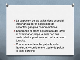 O La palpación de las axilas tiene especial
importancia por la posibilidad de
encontrar ganglios comprometidos.
O Separando el brazo del costado del tórax,
el examinador palpa la axila con sus
cuatro dedos presionando contra la pared
torácica.
O Con su mano derecha palpa la axila
izquierda, y con la mano izquierda palpa
la axila derecha.
 