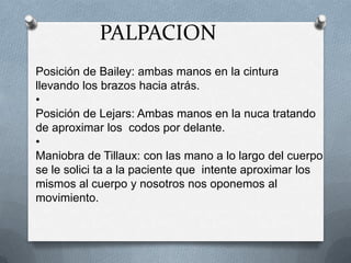 Posición de Bailey: ambas manos en la cintura
llevando los brazos hacia atrás.
•
Posición de Lejars: Ambas manos en la nuca tratando
de aproximar los codos por delante.
•
Maniobra de Tillaux: con las mano a lo largo del cuerpo
se le solici ta a la paciente que intente aproximar los
mismos al cuerpo y nosotros nos oponemos al
movimiento.
PALPACION
 