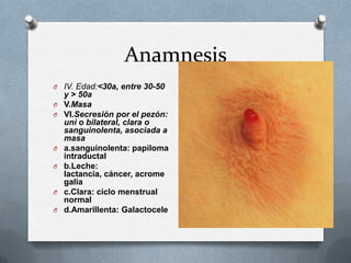 Anamnesis
O IV. Edad:<30a, entre 30-50
y > 50a
O V.Masa
O VI.Secresión por el pezón:
uni o bilateral, clara o
sanguinolenta, asociada a
masa
O a.sanguinolenta: papiloma
intraductal
O b.Leche:
lactancia, cáncer, acrome
galia
O c.Clara: ciclo menstrual
normal
O d.Amarillenta: Galactocele
 