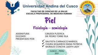 ASIGNATURA: CIRUGÍA PLÁSTICA
DOCENTE: DR. PEDRO TORRE ISLA
PRESENTADO POR:
 BAUTISTA CARRASCO MARISOL
 CHURA SEQUEIROS DIANA PATRICIA
 MORALES CONCHA JUDITH LADY
CUSCO – PERÚ
2021
Piel
Fisiología – semiología
Universidad Andina del Cusco
FACULTAD DE CIENCIAS DE LA SALUD
ESCUELA PROFESIONAL DE MEDICINA HUMANA
 