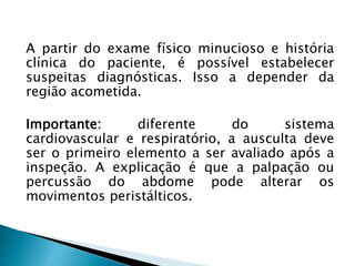 A partir do exame físico minucioso e história
clínica do paciente, é possível estabelecer
suspeitas diagnósticas. Isso a depender da
região acometida.
Importante: diferente do sistema
cardiovascular e respiratório, a ausculta deve
ser o primeiro elemento a ser avaliado após a
inspeção. A explicação é que a palpação ou
percussão do abdome pode alterar os
movimentos peristálticos.
 