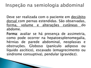 Deve ser realizada com o paciente em decúbito
dorsal com pernas estendidas. São observadas,
forma, volume e alterações cutâneas do
abdome.
Forma: avaliar se há presença de assimetria,
como pode ocorrer na hepatoesplenomegalia,
hérnias de parede abdominal, neoplasias e
obstruções. Globoso (panículo adiposo ou
líquido ascítico), escavado (emagrecimento ou
síndrome consuptiva), pendular (gravidez).
 