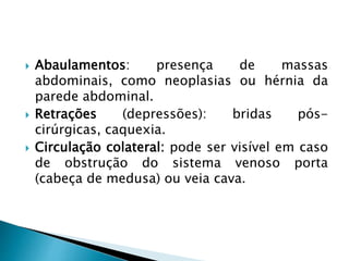  Abaulamentos: presença de massas
abdominais, como neoplasias ou hérnia da
parede abdominal.
 Retrações (depressões): bridas pós-
cirúrgicas, caquexia.
 Circulação colateral: pode ser visível em caso
de obstrução do sistema venoso porta
(cabeça de medusa) ou veia cava.
 