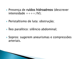  Presença de ruídos hidroaéreos (descrever
intensidade ++++/IV);
 Peristaltismo de luta: obstrução;
 Íleo paralítico: silêncio abdominal;
 Sopros: sugerem aneurismas e compressões
arteriais.
 