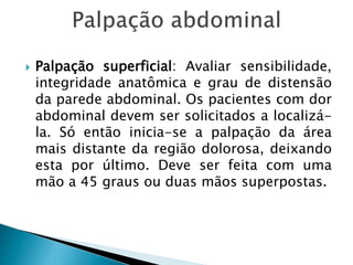  Palpação superficial: Avaliar sensibilidade,
integridade anatômica e grau de distensão
da parede abdominal. Os pacientes com dor
abdominal devem ser solicitados a localizá-
la. Só então inicia-se a palpação da área
mais distante da região dolorosa, deixando
esta por último. Deve ser feita com uma
mão a 45 graus ou duas mãos superpostas.
 
