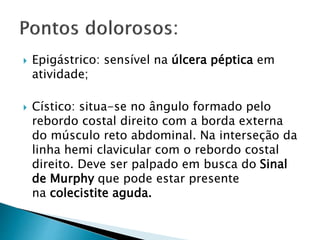  Epigástrico: sensível na úlcera péptica em
atividade;
 Cístico: situa-se no ângulo formado pelo
rebordo costal direito com a borda externa
do músculo reto abdominal. Na interseção da
linha hemi clavicular com o rebordo costal
direito. Deve ser palpado em busca do Sinal
de Murphy que pode estar presente
na colecistite aguda.
 