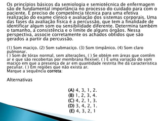 Os princípios básicos da semiologia e semiotécnica de enfermagem
são de fundamental importância no processo do cuidado para com o
paciente. É preciso de competência técnica para uma efetiva
realização do exame clínico e avaliação dos sistemas corporais. Uma
das fases da avaliação física é a percussão, que tem a finalidade de
identificar algum som ou sensibilidade diferente. Determina também
o tamanho, a consistência e o limite de alguns órgãos. Nessa
perspectiva, associe corretamente os achados obtidos que são
gerados a partir da percussão.
(1) Som maciço. (2) Som submaciço. (3) Som timpânico. (4) Som claro
pulmonar.
( ) Som de tórax normal, sem alterações. ( ) Se obtém em áreas que contêm
ar e que são recobertas por membrana flexível. ( ) É uma variação do som
maciço em que a presença de ar em quantidade restrita lhe dá característica
peculiar. ( ) Em regiões que não exista ar.
Marque a sequência correta:
Alternativas
(A) 4, 3, 1, 2.
(B) 1, 2, 3, 4.
(C) 4, 2, 1, 3.
(D) 3, 4, 2, 1.
(E) 4, 3, 2, 1
 