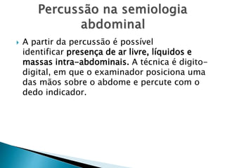  A partir da percussão é possível
identificar presença de ar livre, líquidos e
massas intra-abdominais. A técnica é digito-
digital, em que o examinador posiciona uma
das mãos sobre o abdome e percute com o
dedo indicador.
 