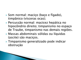  Som normal: maciço (baço e fígado),
timpânico (vísceras ocas);
 Percussão normal: macicez hepática no
hipocôndrio direito; timpanismo no espaço
de Traube, timpanismo nas demais regiões.
 Massas abdominais sólidas ou líquidas
(ascite) são maciços.
 Timpanismo generalizado pode indicar
obstrução
 