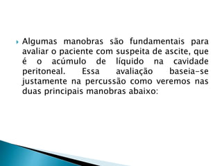  Algumas manobras são fundamentais para
avaliar o paciente com suspeita de ascite, que
é o acúmulo de líquido na cavidade
peritoneal. Essa avaliação baseia-se
justamente na percussão como veremos nas
duas principais manobras abaixo:
 