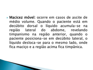  Macicez móvel: ocorre em casos de ascite de
médio volume. Quando o paciente está em
decúbito dorsal o líquido acumula-se na
região lateral do abdome, revelando
timpanismo na região anterior, quando o
paciente posiciona-se em decúbito lateral, o
líquido desloca-se para o mesmo lado, onde
fica maciço e a região acima fica timpânica.
 