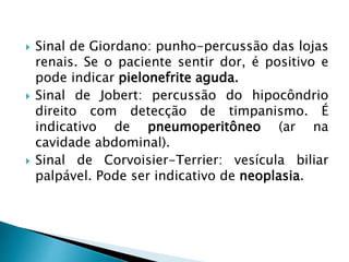  Sinal de Giordano: punho-percussão das lojas
renais. Se o paciente sentir dor, é positivo e
pode indicar pielonefrite aguda.
 Sinal de Jobert: percussão do hipocôndrio
direito com detecção de timpanismo. É
indicativo de pneumoperitôneo (ar na
cavidade abdominal).
 Sinal de Corvoisier-Terrier: vesícula biliar
palpável. Pode ser indicativo de neoplasia.
 